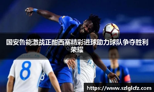 lewin乐玩官网国安鲁能激战正酣西塞精彩进球助力球队争夺胜利荣耀